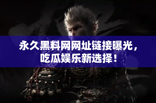 永久黑料网网址链接曝光，吃瓜娱乐新选择！