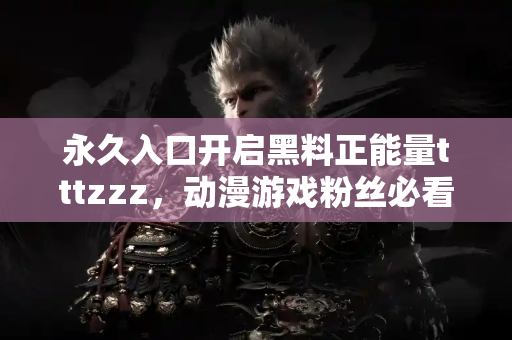 永久入口开启黑料正能量tttzzz，动漫游戏粉丝必看资讯