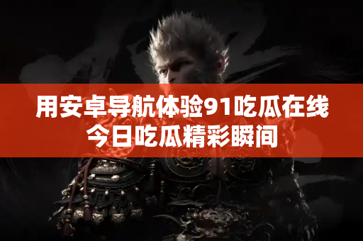 用安卓导航体验91吃瓜在线今日吃瓜精彩瞬间 用安卓导航体验91吃瓜在线今日吃瓜精彩瞬间