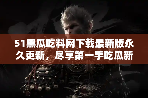 51黑瓜吃料网下载最新版永久更新，尽享第一手吃瓜新闻