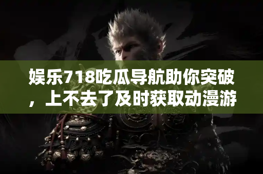 娱乐718吃瓜导航助你突破，上不去了及时获取动漫游戏新动态