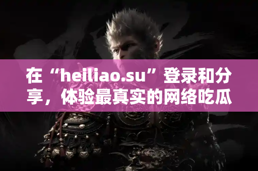 在“heiliao.su”登录和分享，体验最真实的网络吃瓜氛围！
