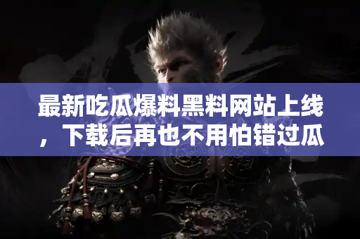 最新吃瓜爆料黑料网站上线，下载后再也不用怕错过瓜啦！