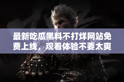 最新吃瓜黑料不打烊网站免费上线，观看体验不要太爽！