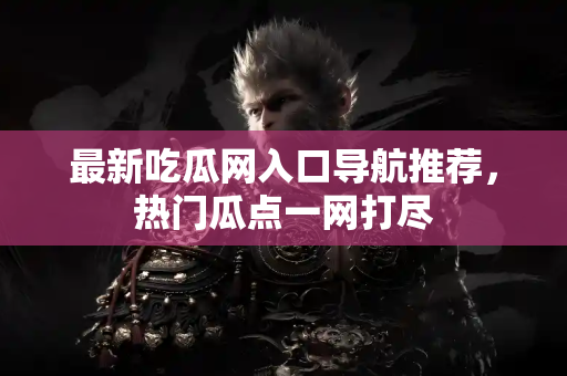 最新吃瓜网入口导航推荐，热门瓜点一网打尽