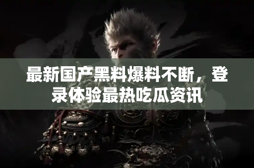 最新国产黑料爆料不断，登录体验最热吃瓜资讯