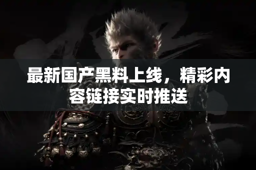 最新国产黑料上线，精彩内容链接实时推送