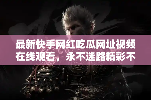 最新快手网红吃瓜网址视频在线观看，永不迷路精彩不断