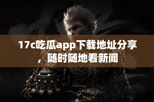 17c吃瓜app下载地址分享，随时随地看新闻