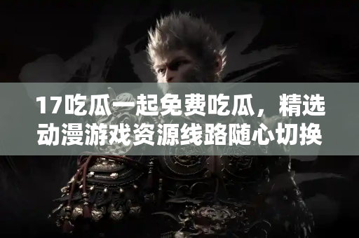 17吃瓜一起免费吃瓜,精选动漫游戏资源线路随心切换 17吃瓜一起免费吃瓜,精选动漫游戏资源线路随心切换