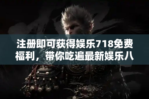 注册即可获得娱乐718免费福利，带你吃遍最新娱乐八卦！