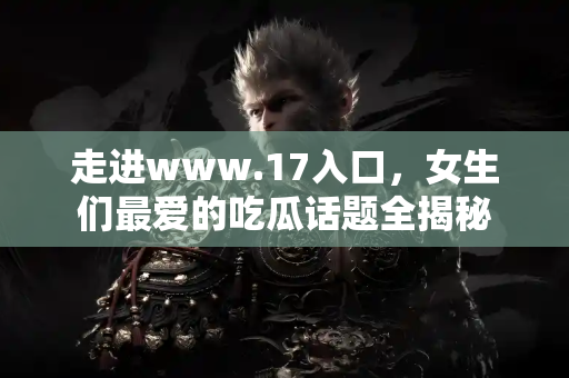 走进www.17入口，女生们最爱的吃瓜话题全揭秘