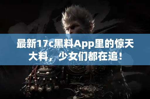 最新17c黑料App里的惊天大料,少女们都在追! 最新17c黑料App里的惊天大料,少女们都在追!