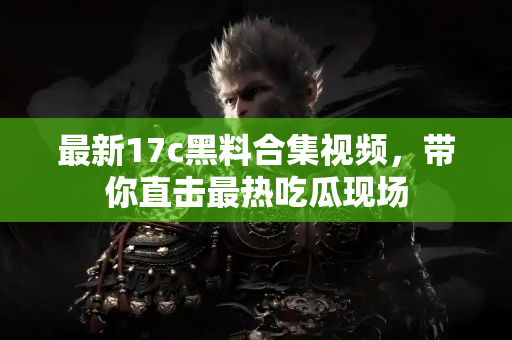最新17c黑料合集视频,带你直击最热吃瓜现场 最新17c黑料合集视频,带你直击最热吃瓜现场