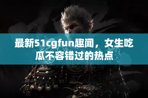 最新51cgfun趣闻,女生吃瓜不容错过的热点 最新51cgfun趣闻,女生吃瓜不容错过的热点
