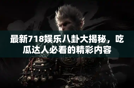 最新718娱乐八卦大揭秘，吃瓜达人必看的精彩内容