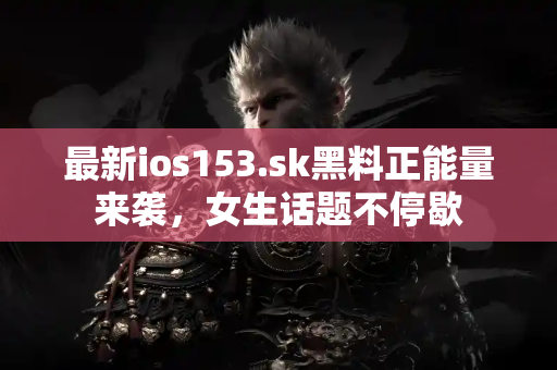 最新ios153.sk黑料正能量来袭，女生话题不停歇