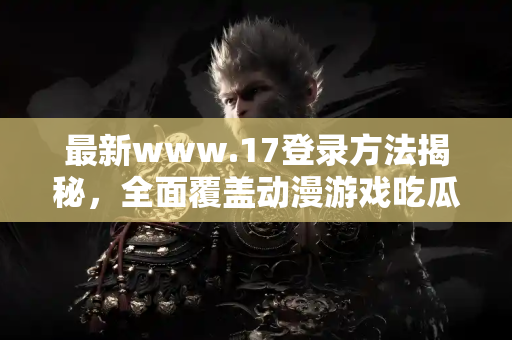 最新www.17登录方法揭秘，全面覆盖动漫游戏吃瓜热点