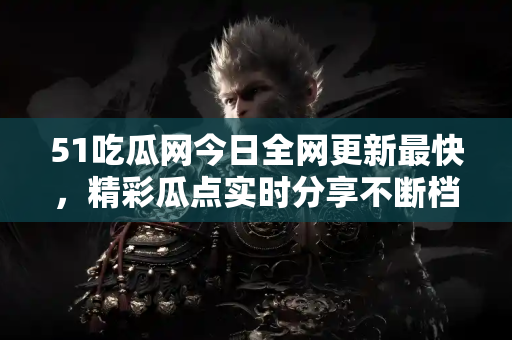 51吃瓜网今日全网更新最快,精彩瓜点实时分享不断档 51吃瓜网今日全网更新最快,精彩瓜点实时分享不断档