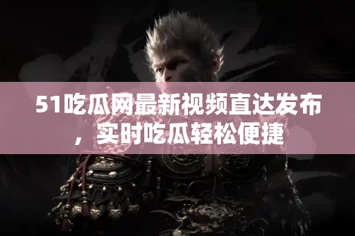 51吃瓜网最新视频直达发布，实时吃瓜轻松便捷