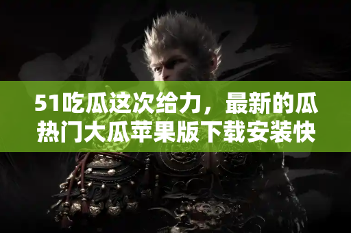 51吃瓜这次给力，最新的瓜热门大瓜苹果版下载安装快