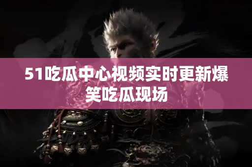 51吃瓜中心视频实时更新爆笑吃瓜现场