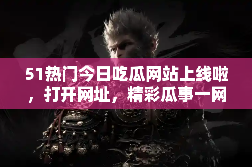 51热门今日吃瓜网站上线啦，打开网址，精彩瓜事一网打尽！