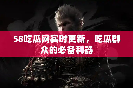 58吃瓜网实时更新，吃瓜群众的必备利器