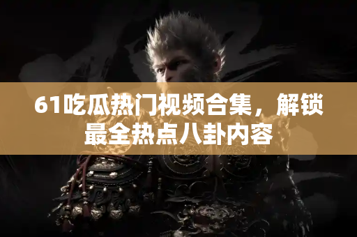 61吃瓜热门视频合集，解锁最全热点八卦内容