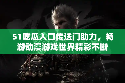 51吃瓜入口传送门助力，畅游动漫游戏世界精彩不断