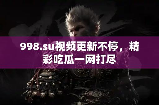 998.su视频更新不停，精彩吃瓜一网打尽