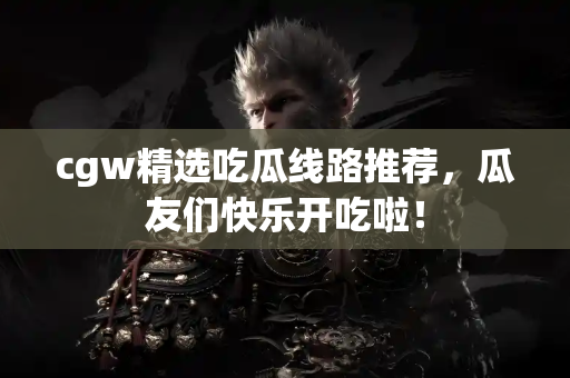 cgw精选吃瓜线路推荐，瓜友们快乐开吃啦！