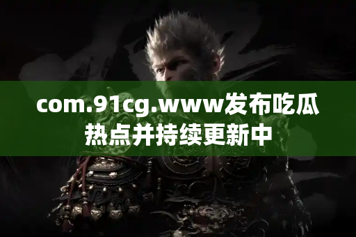 com.91cg.www发布吃瓜热点并持续更新中