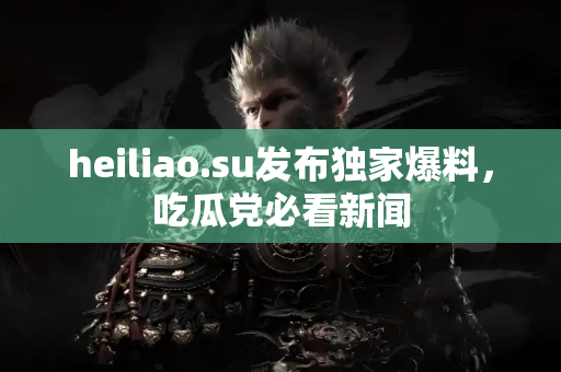 heiliao.su发布独家爆料，吃瓜党必看新闻