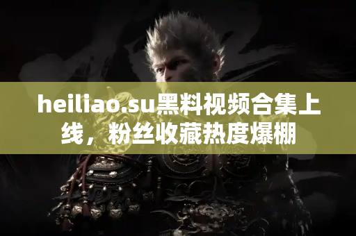 heiliao.su黑料视频合集上线，粉丝收藏热度爆棚