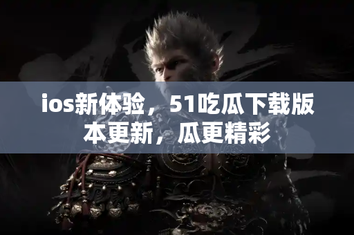 ios新体验，51吃瓜下载版本更新，瓜更精彩