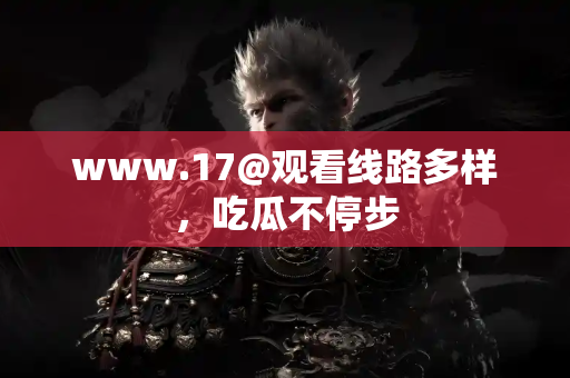 www.17@观看线路多样，吃瓜不停步