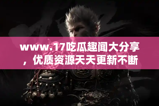 www.17吃瓜趣闻大分享，优质资源天天更新不断