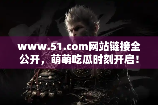 www.51.com网站链接全公开，萌萌吃瓜时刻开启！