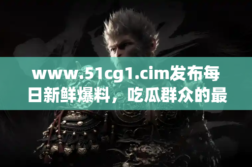 www.51cg1.cim发布每日新鲜爆料，吃瓜群众的最佳选择！
