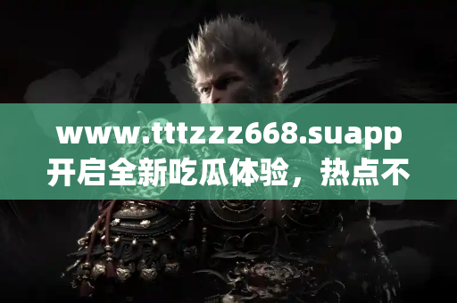 www.tttzzz668.suapp开启全新吃瓜体验，热点不容错过