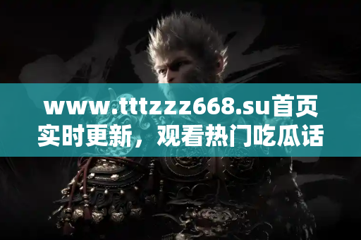 www.tttzzz668.su首页实时更新，观看热门吃瓜话题全覆盖