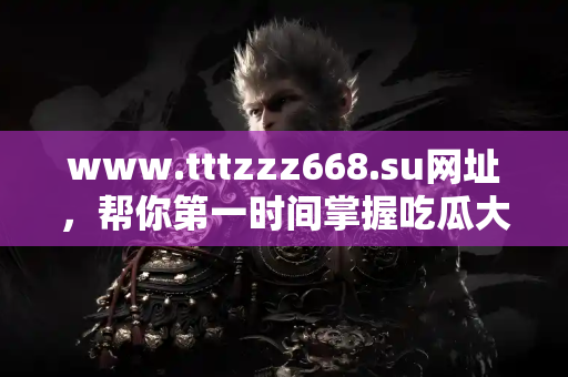 www.tttzzz668.su网址，帮你第一时间掌握吃瓜大事件