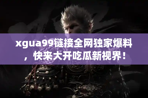 xgua99链接全网独家爆料，快来大开吃瓜新视界！