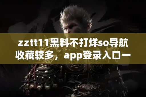 zztt11黑料不打烊so导航收藏较多，app登录入口一键直达