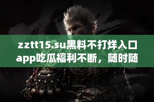 zztt15.su黑料不打烊入口app吃瓜福利不断，随时随地掌握黑料