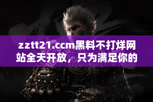 zztt21.ccm黑料不打烊网站全天开放，只为满足你的吃瓜需求