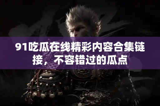 91吃瓜在线精彩内容合集链接，不容错过的瓜点