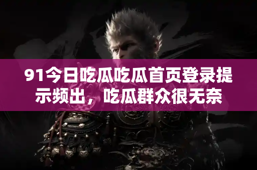 91今日吃瓜吃瓜首页登录提示频出，吃瓜群众很无奈