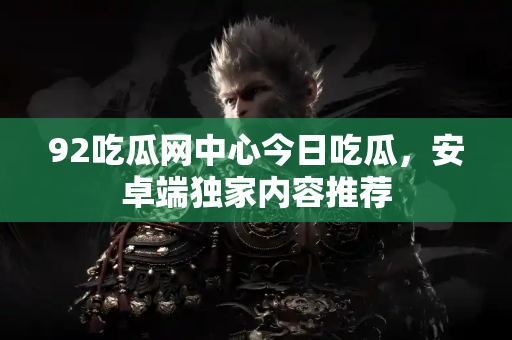 92吃瓜网中心今日吃瓜,安卓端独家内容推荐 92吃瓜网中心今日吃瓜,安卓端独家内容推荐